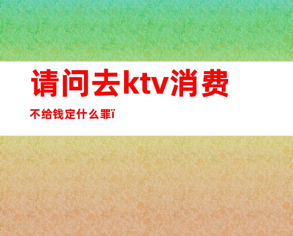 请问去ktv消费不给钱定什么罪（男子在KTV消费不愿付钱）