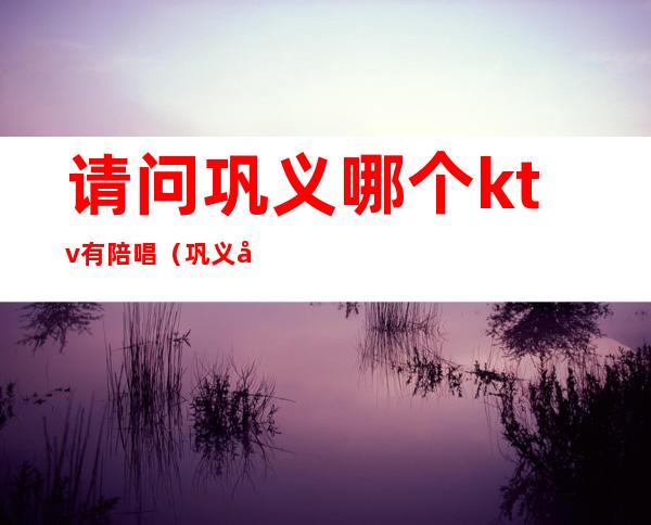 请问巩义哪个ktv有陪唱（巩义哪个ktv有陪酒的）