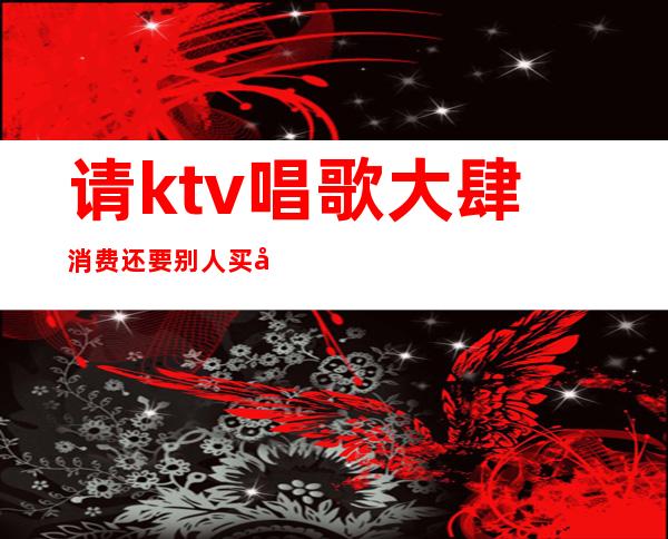 请ktv唱歌大肆消费还要别人买单（）