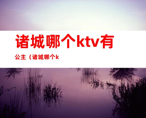 诸城哪个ktv有公主（诸城哪个ktv公主便宜）