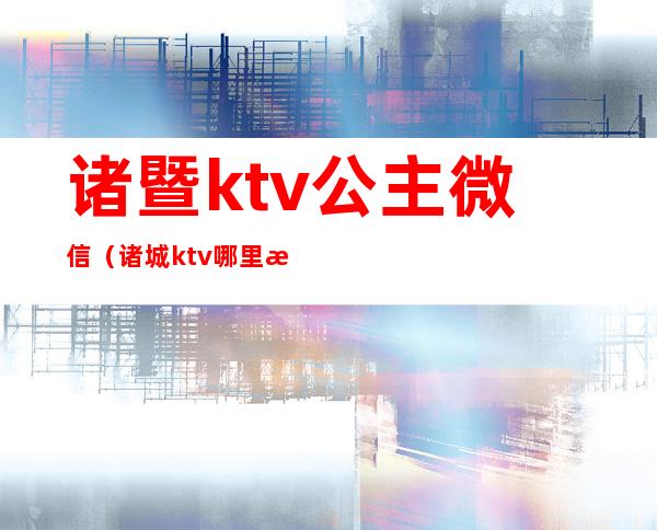 诸暨ktv公主微信（诸城ktv哪里有公主）