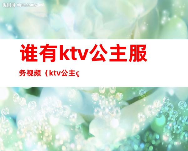 谁有ktv公主服务视频（ktv公主的服务有哪些）