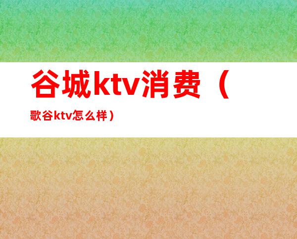 谷城ktv消费（歌谷ktv怎么样）