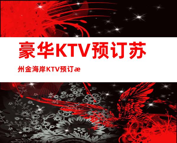 豪华KTV预订.苏州金海岸KTV预订房间消费攻略 – 苏州姑苏/沧浪/金阊/平江商务KTV