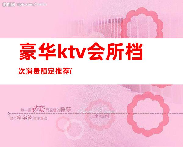 豪华ktv会所档次消费预定推荐（豪华ktv会所档次消费预定推荐表）