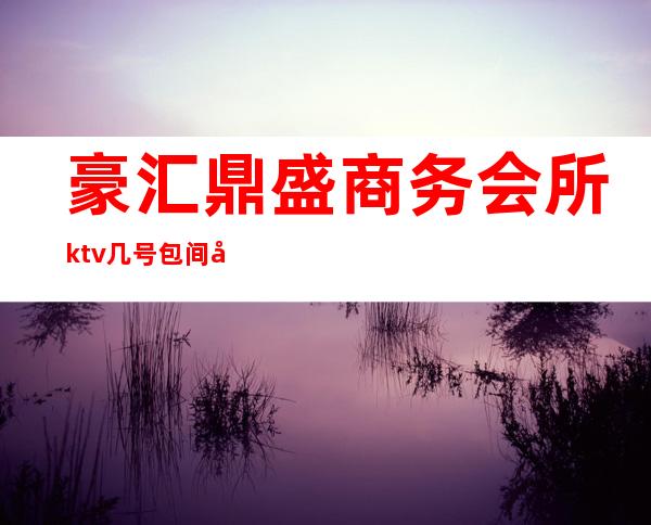 豪汇鼎盛商务会所ktv几号包间好（盛豪ktv电话）