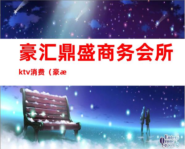 豪汇鼎盛商务会所ktv消费（豪汇鼎盛商务会所ktv消费多少）