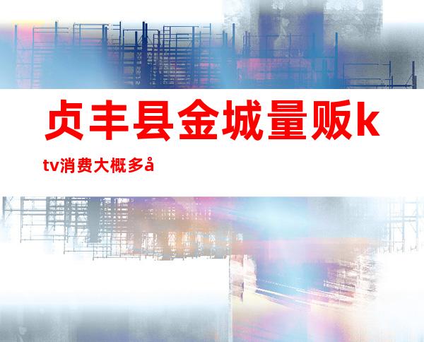 贞丰县金城量贩ktv消费大概多少钱（宝丰县ktv怎么消费的）