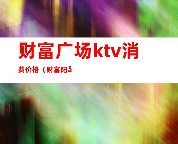 财富广场ktv消费价格（财富阳光ktv）