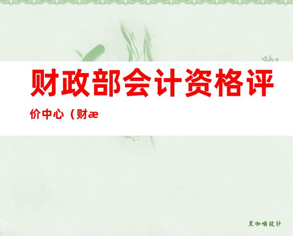 财政部会计资格评价中心（财政部会计资格评价中心成绩查询）