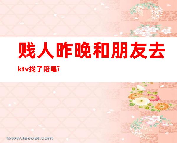 贱人昨晚和朋友去ktv找了陪唱（男的去ktv找陪唱）