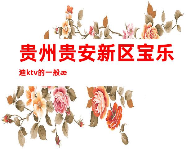 贵州贵安新区宝乐迪ktv的一般消费（贵州贵安新区宝乐迪ktv的一般消费多少）