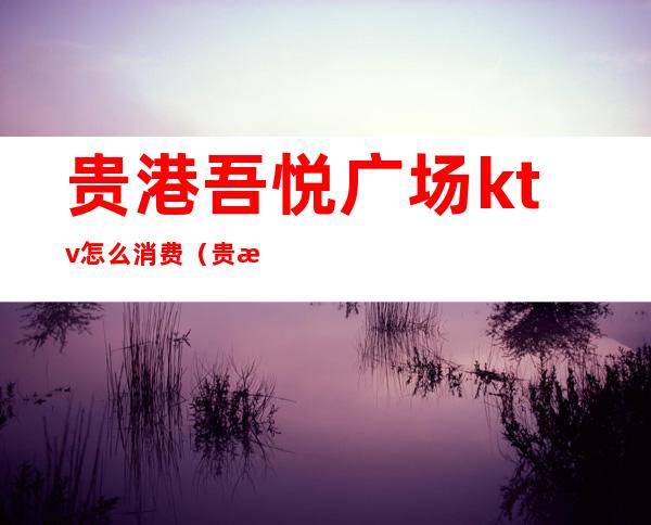 贵港吾悦广场ktv怎么消费（贵港吾悦广场什么间营业）