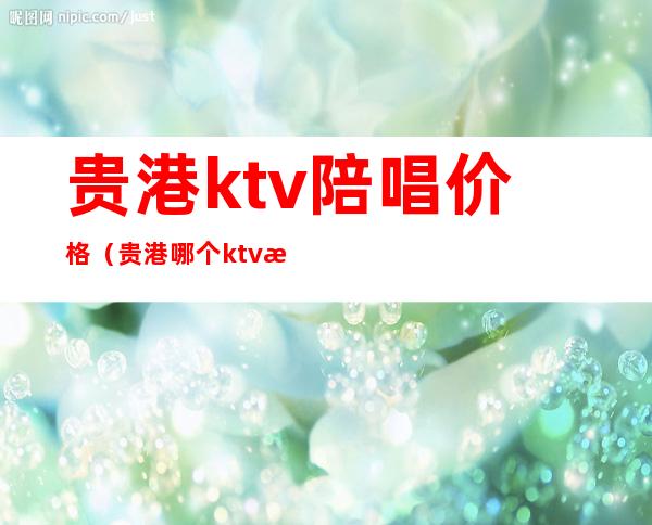 贵港ktv陪唱价格（贵港哪个ktv有陪酒的）