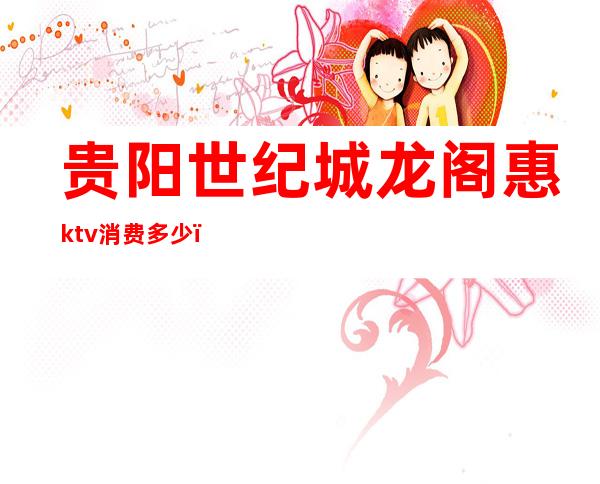 贵阳世纪城龙阁惠ktv消费多少（贵阳商务ktv一般消费多少）