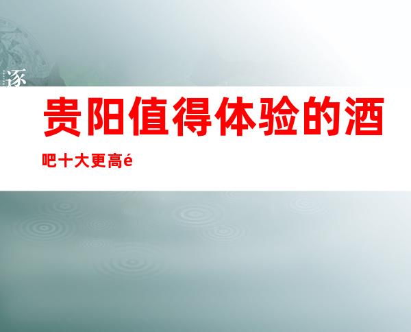 贵阳值得体验的酒吧十大更高酒吧排名一览、消费预订攻略