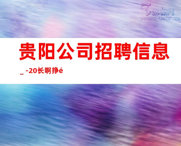 贵阳公司招聘信息＿-20长啊挣靠智商