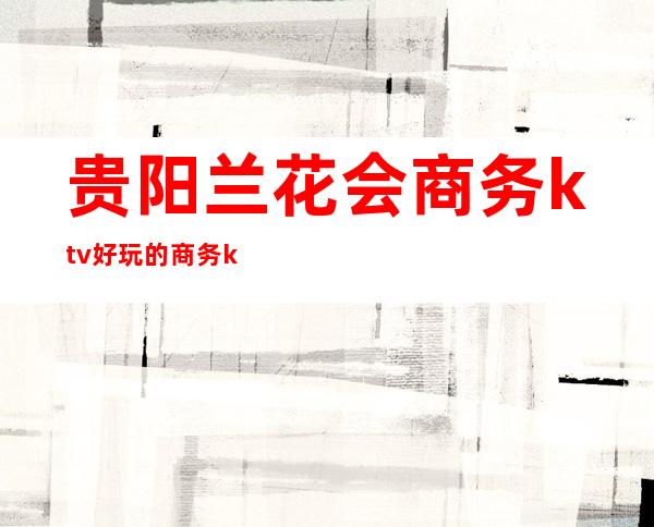 贵阳兰花会商务ktv好玩的商务ktv-贵阳商务ktv怎么预定 – 贵阳修文商务KTV