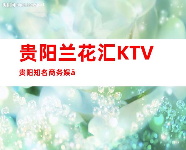 贵阳兰花汇KTV贵阳知名商务娱乐会所消费预订