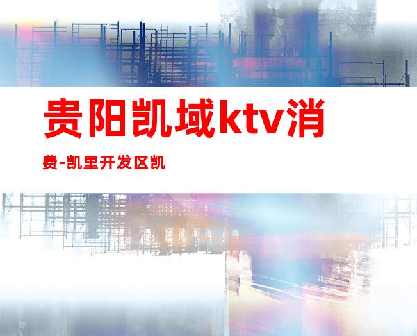 贵阳凯域ktv消费-凯里开发区凯歌ktv正常营业没有