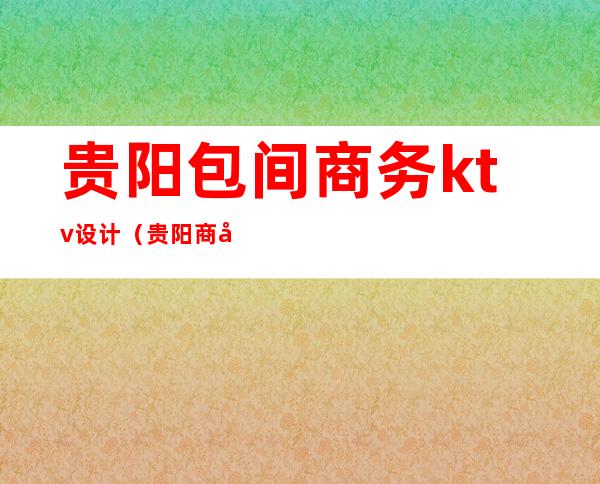 贵阳包间商务ktv设计（贵阳商务ktv一般消费多少）