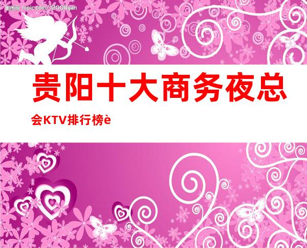 贵阳十大商务夜总会KTV排行榜 让你玩的明明白白