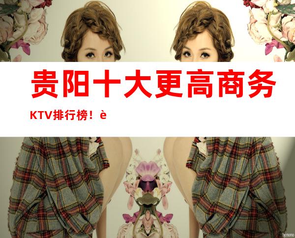 贵阳十大更高商务KTV排行榜！这几家让你大饱眼福