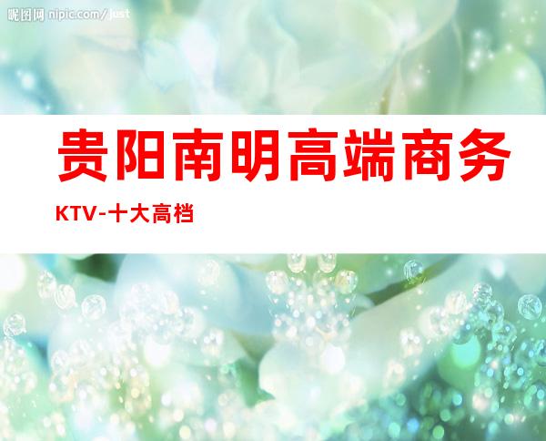 贵阳南明高端商务KTV-十大高档商务KTV排名预订 – 贵阳南明商务KTV