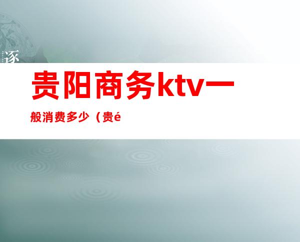 贵阳商务ktv一般消费多少（贵阳最大ktv商务会所是哪里）