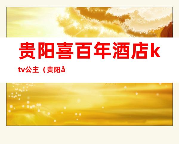 贵阳喜百年酒店ktv公主（贵阳哪家ktv公主漂亮）