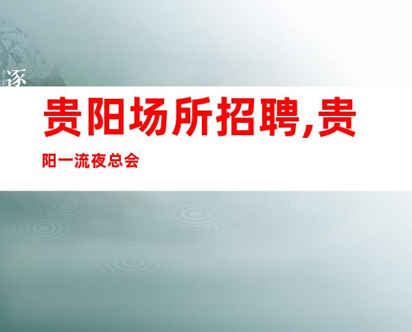 贵阳场所招聘,贵阳一流夜总会没任务2023权威上岗技巧