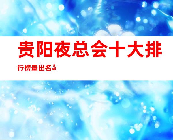 贵阳夜总会十大排行榜最.出名夜总会KTV包厢档次和消费状况