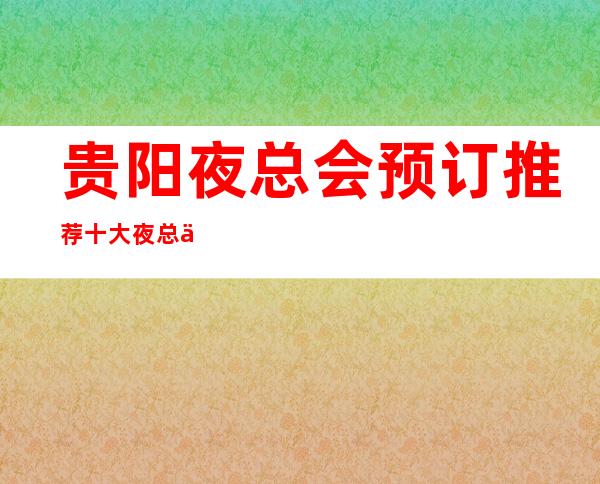 贵阳夜总会预订推荐十大夜总会排名，此篇文章为你预订概况