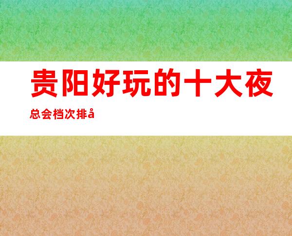 贵阳好玩的十大夜总会档次排名一览；最值得去的商务ktv推荐