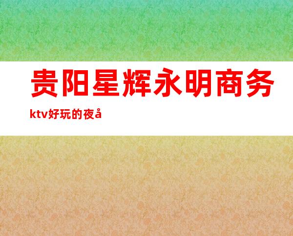 贵阳星辉永明商务ktv好玩的夜场-贵阳气氛超好的ktv – 贵阳清镇商务KTV