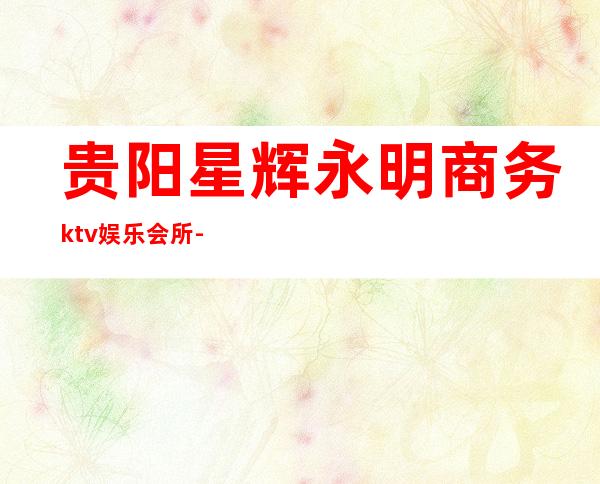 贵阳星辉永明商务ktv娱乐会所-贵阳商务ktv预定电话 – 贵阳金阳新区商务KTV