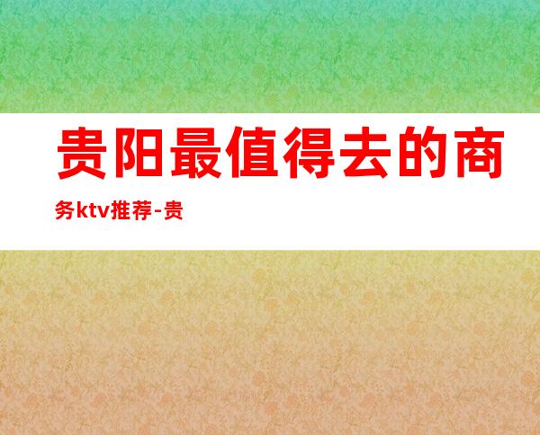 贵阳最值得去的商务ktv推荐-贵阳十大夜总会消费排名一览