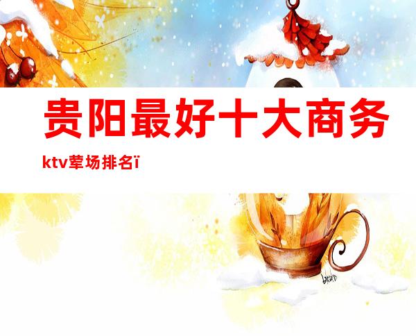 贵阳最好十大商务ktv荤场排名（）