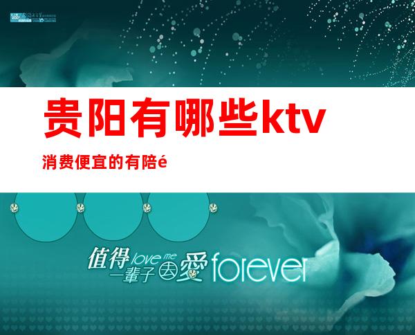 贵阳有哪些ktv消费便宜的有陪酒的（贵阳哪家ktv便宜又好）