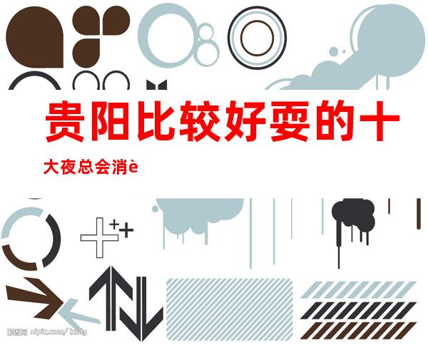 贵阳比较好耍的十大夜总会消费榜单、带你玩转贵阳ktv攻略