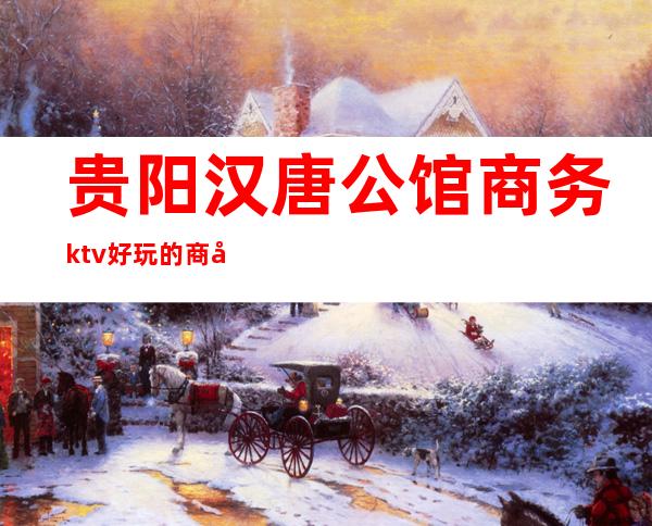 贵阳汉唐公馆商务ktv好玩的商务ktv-贵阳商务ktv预定电 – 贵阳花溪商务KTV