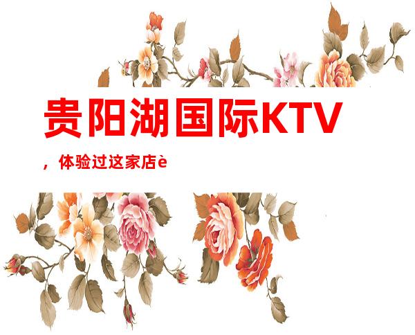 贵阳湖国际KTV，体验过这家店让人流连忘返