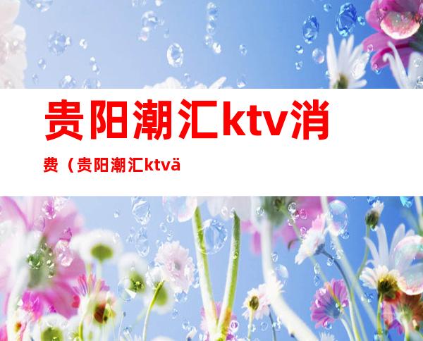 贵阳潮汇ktv消费（贵阳潮汇ktv价格表）