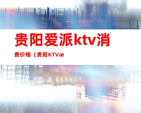 贵阳爱派ktv消费价格（贵阳KTV消费）