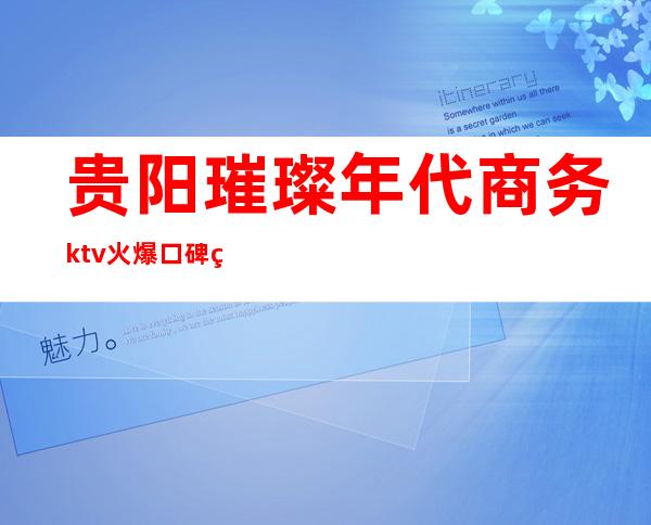 贵阳璀璨年代商务ktv火爆口碑的KTV-贵阳口碑人气高的kt – 贵阳修文商务KTV