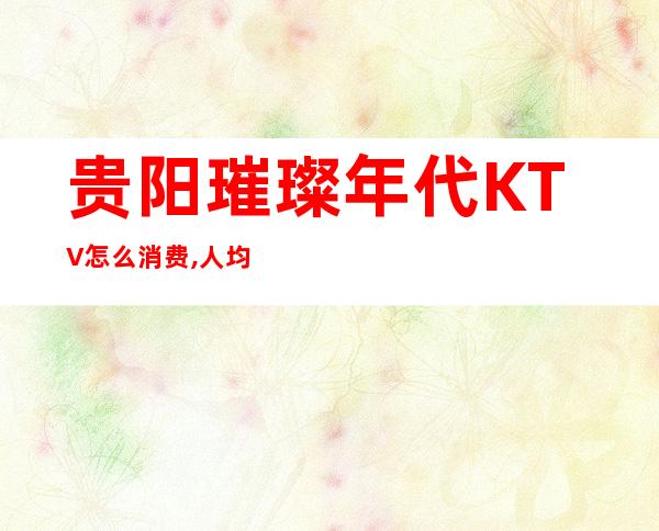 贵阳璀璨年代KTV怎么消费,人均消费价格多少