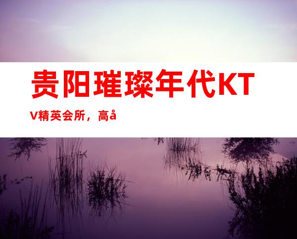 贵阳璀璨年代KTV精英会所，高尚夜生活！