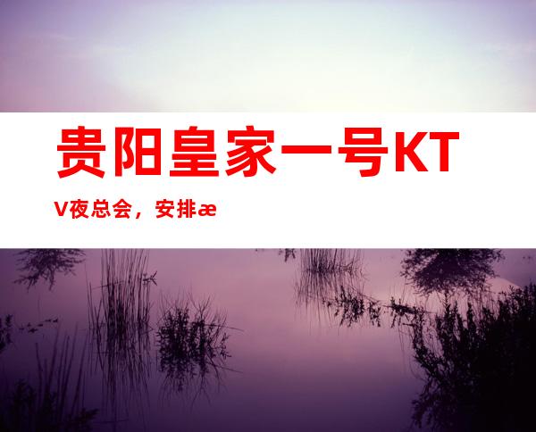 贵阳皇家一号KTV夜总会，安排满意-让顾客满载而归