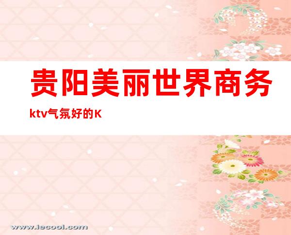 贵阳美丽世界商务ktv气氛好的KTV-贵阳商务ktv预定电话 – 贵阳南明商务KTV