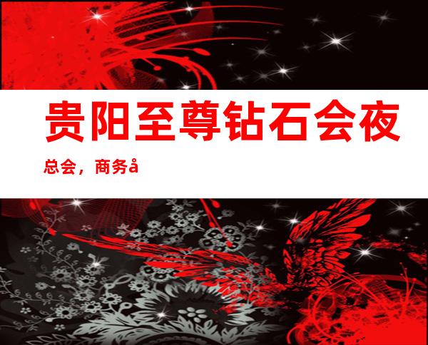 贵阳至尊钻石会夜总会，商务宴请招待客户的好地方